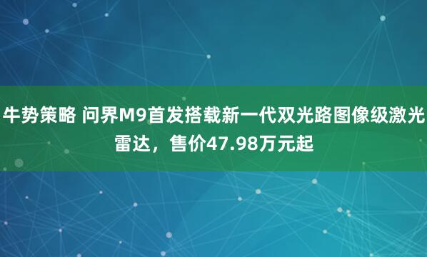 牛势策略 问界M9首发搭载新一代双光路图像级激光雷达，售价47.98万元起